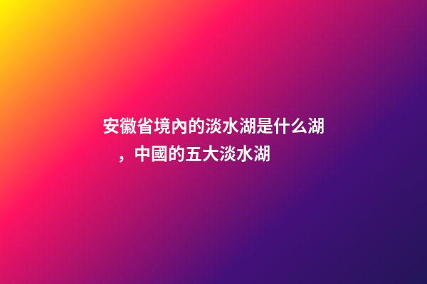 安徽省境內的淡水湖是什么湖，中國的五大淡水湖